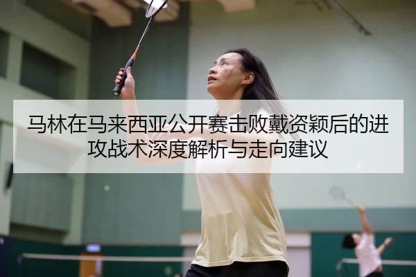 马林在马来西亚公开赛击败戴资颖后的进攻战术深度解析与走向建议