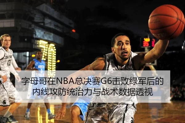 字母哥在NBA总决赛G6击败绿军后的内线攻防统治力与战术数据透视