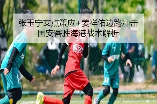 张玉宁支点策应+姜祥佑边路冲击 国安客胜海港战术解析